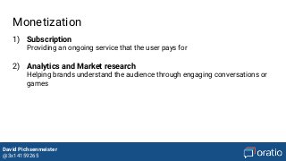 David Pichsenmeister
@3x14159265
Monetization
1) Subscription
Providing an ongoing service that the user pays for
2) Analytics and Market research
Helping brands understand the audience through engaging conversations or
games
 