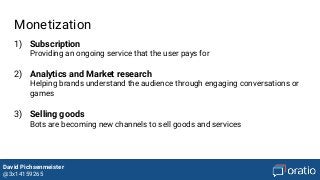 David Pichsenmeister
@3x14159265
Monetization
1) Subscription
Providing an ongoing service that the user pays for
2) Analytics and Market research
Helping brands understand the audience through engaging conversations or
games
3) Selling goods
Bots are becoming new channels to sell goods and services
 
