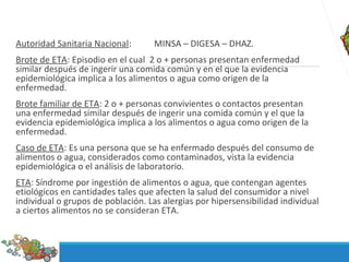 Autoridad Sanitaria Nacional: MINSA – DIGESA – DHAZ.
Brote de ETA: Episodio en el cual 2 o + personas presentan enfermedad
similar después de ingerir una comida común y en el que la evidencia
epidemiológica implica a los alimentos o agua como origen de la
enfermedad.
Brote familiar de ETA: 2 o + personas convivientes o contactos presentan
una enfermedad similar después de ingerir una comida común y el que la
evidencia epidemiológica implica a los alimentos o agua como origen de la
enfermedad.
Caso de ETA: Es una persona que se ha enfermado después del consumo de
alimentos o agua, considerados como contaminados, vista la evidencia
epidemiológica o el análisis de laboratorio.
ETA: Síndrome por ingestión de alimentos o agua, que contengan agentes
etiológicos en cantidades tales que afecten la salud del consumidor a nivel
individual o grupos de población. Las alergias por hipersensibilidad individual
a ciertos alimentos no se consideran ETA.
 