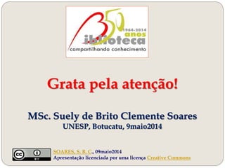 Grata pela atenção!
MSc. Suely de Brito Clemente Soares
UNESP, Botucatu, 9maio2014
SOARES, S. B. C., 09maio2014
Apresentação licenciada por uma licença Creative Commons
 