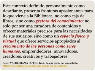 Este contexto definido personalmente como
desafiante, presenta fronteras apasionantes para
lo que viene a la Biblioteca, no como caja de
libros, sino como gestora del conocimiento: no
sólo por ser una curadora de contenidos y
ofrecer materiales precisos para las necesidades
de sus usuarios, sino como un espacio físico y
virtual que ofrece servicios apropiados al
crecimiento de las personas como seres
humanos, emprendedores, innovadores,
creadores, creativos y trabajadores.
Fonte: VALDERRAMA ESPEJO, Iván. Lo que puede ser un contexto.
http://www.infotecarios.com/lo-que-puede-ser-un-contexto/
 
