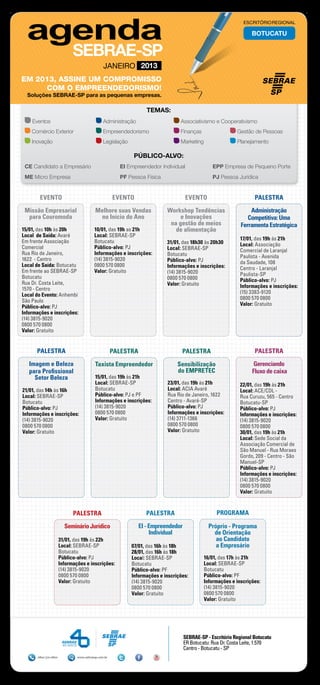 ESCRITÓRIO REGIONAL

                                                                                                                  BOTUCATU




                                              JANEIRO 2013
EM 2013, ASSINE UM COMPROMISSO
     COM O EMPREENDEDORISMO!
  Soluções SEBRAE-SP para as pequenas empresas.

                                                                  TEMAS:
    Eventos	                                  Administração	                     Associativismo e Cooperativismo
    Comércio Exterior	                        Empreendedorismo	                  Finanças	                 Gestão de Pessoas
    Inovação	                                 Legislação	                        Marketing	                Planejamento

                                                             PÚBLICO-ALVO:
 CE Candidato a Empresário 	                          EI Empreendedor Individual	               EPP Empresa de Pequeno Porte
 ME Micro Empresa	                                    PF Pessoa Física	                         PJ Pessoa Jurídica


        EVENTO                                      EVENTO                         EVENTO                          PALESTRA

 Missão Empresarial                      Melhore suas Vendas               Workshop Tendências                   Administração
  para Couromoda                          no Início do Ano                      e Inovações                     Competitiva: Uma
                                                                            na gestão de meios               Ferramenta Estratégica
15/01, das 10h às 20h                   10/01, das 19h as 21h                 de alimentação
Local de Saída: Avaré                   Local: SEBRAE-SP
                                                                                                             17/01, das 19h às 21h
Em frente Associação                    Botucatu                           31/01, das 18h30 às 20h30         Local: Associação
Comercial                               Público-alvo: PJ                   Local: SEBRAE-SP                  Comercial de Laranjal
Rua Rio de Janeiro,                     Informações e inscrições:          Botucatu                          Paulista - Avenida
1622 - Centro                           (14) 3815-9020                     Público-alvo: PJ                  da Saudade, 108
Local de Saída: Botucatu                0800 570 0800                      Informações e inscrições:         Centro - Laranjal
Em frente ao SEBRAE-SP                  Valor: Gratuito                    (14) 3815-9020                    Paulista-SP
Botucatu                                                                   0800 570 0800                     Público-alvo: PJ
Rua Dr. Costa Leite,                                                       Valor: Gratuito                   Informações e inscrições:
1570 - Centro
                                                                                                             (15) 3383-9120
Local do Evento: Anhembi
                                                                                                             0800 570 0800
São Paulo
                                                                                                             Valor: Gratuito
Público-alvo: PJ
Informações e inscrições:
(14) 3815-9020
0800 570 0800
Valor: Gratuito


      PALESTRA                                      PALESTRA                      PALESTRA                         PALESTRA

   Imagem e Beleza                       Taxista Empreendedor                   Sensibilização                     Gerenciando
   para Profissional                                                            do EMPRETEC                       Fluxo de caixa
     Setor Beleza                        15/01, das 19h às 21h
                                         Local: SEBRAE-SP                  23/01, das 19h às 21h             22/01, das 19h às 21h
21/01, das 14h às 16h                    Botucatu                          Local: ACIA Avaré                 Local: ACE/CDL -
Local: SEBRAE-SP                         Público-alvo: PJ e PF             Rua Rio de Janeiro, 1622          Rua Curuzu, 565 - Centro
Botucatu                                 Informações e inscrições:         Centro - Avaré-SP                 Botucatu-SP
Público-alvo: PJ                         (14) 3815-9020                    Público-alvo: PJ                  Público-alvo: PJ
Informações e inscrições:                0800 570 0800                     Informações e inscrições:         Informações e inscrições:
(14) 3815-9020                           Valor: Gratuito                   (14) 3711-1366                    (14) 3815-9020
0800 570 0800                                                              0800 570 0800                     0800 570 0800
Valor: Gratuito                                                            Valor: Gratuito                   30/01, das 19h às 21h
                                                                                                             Local: Sede Social da
                                                                                                             Associação Comercial de
                                                                                                             São Manuel - Rua Moraes
                                                                                                             Gordo, 209 - Centro - São
                                                                                                             Manuel-SP
                                                                                                             Público-alvo: PJ
                                                                                                             Informações e inscrições:
                                                                                                             (14) 3815-9020
                                                                                                             0800 570 0800
                                                                                                             Valor: Gratuito


                            PALESTRA                              PALESTRA                        PROGRAMA

                        Seminário Jurídico                     EI - Empreendedor               Próprio - Programa
                                                                    Individual                   de Orientação
                      31/01, das 19h às 22h                                                       ao Candidato
                      Local: SEBRAE-SP                      07/01, das 16h às 18h                 a Empresário
                      Botucatu                              28/01, das 16h às 18h
                      Público-alvo: PJ                      Local: SEBRAE-SP                 16/01, das 17h às 21h
                      Informações e inscrições:             Botucatu                         Local: SEBRAE-SP
                      (14) 3815-9020                        Público-alvo: PF                 Botucatu
                      0800 570 0800                         Informações e inscrições:        Público-alvo: PF
                      Valor: Gratuito                       (14) 3815-9020                   Informações e inscrições:
                                                            0800 570 0800                    (14) 3815-9020
                                                            Valor: Gratuito                  0800 570 0800
                                                                                             Valor: Gratuito




                                                                                   SEBRAE-SP - Escritório Regional Botucatu
                                                                                   ER Botucatu: Rua Dr. Costa Leite, 1.570
                                                                                   Centro - Botucatu - SP
      0800 570 0800           www.sebraesp.com.br
 