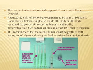  The two most commonly available types of BTA are Botox® and
Dysport®.
 About 20–25 units of Botox® are equipotent to 80 units of Dysport®.
Botox® is marketed as single-use, sterile 100 Units or 200 Units
vacuum-dried powder for reconstitution only with sterile,
preservative-free 0.9% sodium chloride injection USP prior to injection.
 It is recommended that the reconstitution should be gentle as froth
arising out of vigorous shaking can lead to surface denaturation of toxin.
 