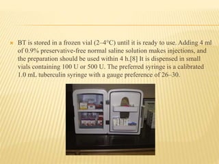  BT is stored in a frozen vial (2–4°C) until it is ready to use. Adding 4 ml
of 0.9% preservative-free normal saline solution makes injections, and
the preparation should be used within 4 h.[8] It is dispensed in small
vials containing 100 U or 500 U. The preferred syringe is a calibrated
1.0 mL tuberculin syringe with a gauge preference of 26–30.
 