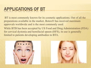 APPLICATIONS OF BT
BT is most commonly known for its cosmetic applications. Out of all the
preparations available in the market, Botox® has received maximum
approvals worldwide and is the most commonly used.
While BTB has been accepted by US Food and Drug Administration (FDA)
for cervical dystonia and hemifacial spasm (HFS), its use is generally
limited to patients developing antibodies to BTA.
 