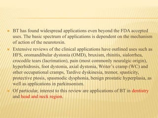  BT has found widespread applications even beyond the FDA accepted
uses. The basic spectrum of applications is dependent on the mechanism
of action of the neurotoxin.
 Extensive reviews of the clinical applications have outlined uses such as
HFS, oromandibular dystonia (OMD), bruxism, rhinitis, sialorrhea,
crocodile tears (lacrimation), pain (most commonly neuralgic origin),
hyperhidrosis, foot dystonia, axial dystonia, Writer’s cramp (WC) and
other occupational cramps, Tardive dyskinesia, tremor, spasticity,
protective ptosis, spasmodic dysphonia, benign prostatic hyperplasia, as
well as applications in parkinsonism.
 Of particular, interest to this review are applications of BT in dentistry
and head and neck region.
 