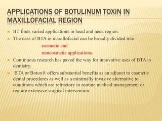 APPLICATIONS OF BOTULINUM TOXIN IN
MAXILLOFACIAL REGION
 BT finds varied applications in head and neck region.
 The uses of BTA in maxillofacial can be broadly divided into
cosmetic and
noncosmetic applications.
 Continuous research has paved the way for innovative uses of BTA in
dentistry.
 BTA or Botox® offers substantial benefits as an adjunct to cosmetic
dental procedures as well as a minimally invasive alternative to
conditions which are refractory to routine medical management or
require extensive surgical intervention
 
