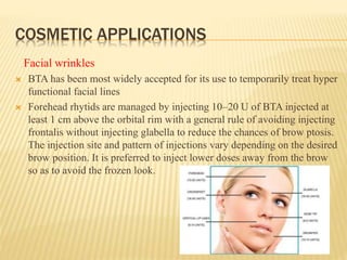 COSMETIC APPLICATIONS
Facial wrinkles
 BTA has been most widely accepted for its use to temporarily treat hyper
functional facial lines
 Forehead rhytids are managed by injecting 10–20 U of BTA injected at
least 1 cm above the orbital rim with a general rule of avoiding injecting
frontalis without injecting glabella to reduce the chances of brow ptosis.
The injection site and pattern of injections vary depending on the desired
brow position. It is preferred to inject lower doses away from the brow
so as to avoid the frozen look.
 