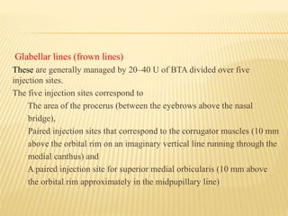 Glabellar lines (frown lines)
These are generally managed by 20–40 U of BTA divided over five
injection sites.
The five injection sites correspond to
The area of the procerus (between the eyebrows above the nasal
bridge),
Paired injection sites that correspond to the corrugator muscles (10 mm
above the orbital rim on an imaginary vertical line running through the
medial canthus) and
A paired injection site for superior medial orbicularis (10 mm above
the orbital rim approximately in the midpupillary line)
 