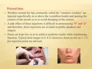 Perioral lines
 Wrinkles around the lips commonly called the “smokers wrinkles” are
injected superficially at or above the vermillion border and sparing the
corners of the mouth so as to avoid drooping of the corners.
 A side effect of these injections is difficult in pronouncing “b” and “p”
and therefore, these injections are avoided in public speakers and
singers.
 Doses are kept low so as to achieve aesthetic results while maintaining
function. Typical dose ranges in 5–6 U; however, doses as low as 1–2 U
per injection point are advised.
 