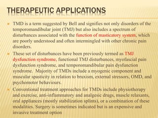 THERAPEUTIC APPLICATIONS
 TMD is a term suggested by Bell and signifies not only disorders of the
temporomandibular joint (TMJ) but also includes a spectrum of
disturbances associated with the function of masticatory system, which
are poorly understood and often intermingled with other chronic pain
disorders.
 These set of disturbances have been previously termed as TMJ
dysfunction syndrome, functional TMJ disturbances, myofascial pain
dysfunction syndrome, and temporomandibular pain dysfunction
syndrome. Majority of TMDs include a myogenic component and
muscular spasticity in relation to bruxism, external stressors, OMD, and
psychomotor behaviours.
 Conventional treatment approaches for TMDs include physiotherapy
and exercise, anti-inflammatory and analgesic drugs, muscle relaxants,
oral appliances (mostly stabilization splints), or a combination of these
modalities. Surgery is sometimes indicated but is an expensive and
invasive treatment option
 