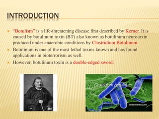 INTRODUCTION
 “Botulism” is a life-threatening disease first described by Kerner. It is
caused by botulinum toxin (BT) also known as botulinum neurotoxin
produced under anaerobic conditions by Clostridium Botulinum.
 Botulinum is one of the most lethal toxins known and has found
applications in bioterrorism as well.
 However, botulinum toxin is a double-edged sword.
 