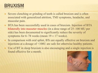 BRUXISM
 Severe clenching or grinding of teeth is called bruxism and is often
associated with generalized attrition, TMJ symptoms, headache, and
muscular pain.
 BTA has been successfully used in cases of bruxism. Injection of BTA
bilaterally into masseter muscles (in a dose range of 25–100 MU per
side) has been documented to significantly reduce the severity of
symptoms for 6–78 weeks (mean 19 ± 17 weeks).
 In comparison with oral splint, BTs are equally effective on bruxism and
injections at a dosage of <100U are safe for otherwise healthy patients.
 Use of BT in sleep bruxism is also encouraging and a single injection is
found effective for a month.
 