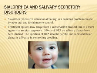 SIALORRHEA AND SALIVARY SECRETORY
DISORDERS
 Sialorrhea (excessive salivation/drooling) is a common problem caused
by poor oral and facial muscle control.
 Treatment options may range from a conservative medical line to a more
aggressive surgical approach. Effects of BTA on salivary glands have
been studied. The injection of BTA into the parotid and submandibular
glands is effective in controlling drooling.
 