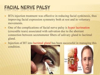 FACIAL NERVE PALSY
 BTA injection treatment was effective in reducing facial synkinesis, thus
improving facial expression symmetry both at rest and in voluntary
movements.
 One of the complications of facial nerve palsy is hyper lacrimation
(crocodile tears) associated with salivation due to the aberrant
connection between secretomotor fibers of salivary gland to lacrimal
gland.
 Injection of BT into lacrimal gland has been successful in managing this
condition.
 