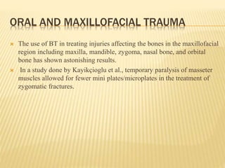 ORAL AND MAXILLOFACIAL TRAUMA
 The use of BT in treating injuries affecting the bones in the maxillofacial
region including maxilla, mandible, zygoma, nasal bone, and orbital
bone has shown astonishing results.
 In a study done by Kayikçioglu et al., temporary paralysis of masseter
muscles allowed for fewer mini plates/microplates in the treatment of
zygomatic fractures.
 