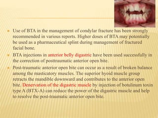  Use of BTA in the management of condylar fracture has been strongly
recommended in various reports. Higher doses of BTA may potentially
be used as a pharmaceutical splint during management of fractured
facial bone.
 BTA injections in anterior belly digastric have been used successfully in
the correction of posttraumatic anterior open bite.
 Post-traumatic anterior open bite can occur as a result of broken balance
among the masticatory muscles. The superior hyoid muscle group
retracts the mandible downward and contributes to the anterior open
bite. Denervation of the digastric muscle by injection of botulinum toxin
type A (BTX-A) can reduce the power of the digastric muscle and help
to resolve the post-traumatic anterior open bite.
 