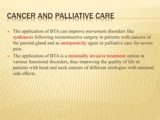 CANCER AND PALLIATIVE CARE
 The application of BTA can improve movement disorders like
synkinesis following reconstructive surgery in patients with cancers of
the parotid gland and as antispasticity agent in palliative care for severe
pain.
 The application of BTA is a minimally invasive treatment option in
various functional disorders, thus improving the quality of life in
patients with head and neck cancers of different etiologies with minimal
side effects.
 