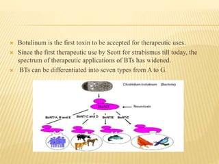  Botulinum is the first toxin to be accepted for therapeutic uses.
 Since the first therapeutic use by Scott for strabismus till today, the
spectrum of therapeutic applications of BTs has widened.
 BTs can be differentiated into seven types from A to G.
 