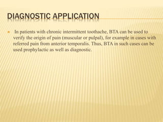 DIAGNOSTIC APPLICATION
 In patients with chronic intermittent toothache, BTA can be used to
verify the origin of pain (muscular or pulpal), for example in cases with
referred pain from anterior temporalis. Thus, BTA in such cases can be
used prophylactic as well as diagnostic.
 
