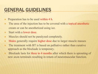 GENERAL GUIDELINES
 Preparation has to be used within 4 h.
 The area of the injection has to be covered with a topical anesthetic
cream or can be anesthetized using ice.
 Start with a lower dose.
 Muscles should not be paralyzed completely.
 Males generally require higher dose due to larger muscle masses
 The treatment with BT is based on palliative rather than curative
approach as the blockade is temporary.
 Blockade lasts for three to 4 months after which there is sprouting of
new axon terminals resulting in return of neuromuscular function.
 