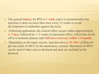  The general latency for BTA is 1 week, and it is recommended that
injection is done no more than once every 12 weeks to avoid
development of antibodies against the toxin.
 Following application, the clinical effect occurs within approximately
3–7 days, followed by 1–2 weeks of maximum effect, which then levels
off to a moderate plateau until full nerve recovery within 3–6 months.
 Depending on the target muscle, injection dose is 10–50 U of Botox®
per site (total of 200 U in the masticatory system). Maximum of 400 U
can be used if other sites in the head and neck are included in the
protocol.
 