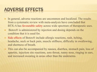 ADVERSE EFFECTS
 In general, adverse reactions are uncommon and localized. The results
from a systematic review with meta-analysis have concluded that
BTX-A has favourable safety across wide spectrum of therapeutic uses.
 Botox® is administered by injection and dosing depends on the
condition that it is used for.
 Side effects of Botox® include allergic reactions, rash, itching,
headache, neck or back pain, muscle stiffness, difficulty in swallowing,
and shortness of breath.
 This can also be accompanied by nausea, diarrhea, stomach pain, loss of
appetite, injection site reactions, sore throat, runny nose, ringing in ears,
and increased sweating in areas other than the underarms.
 