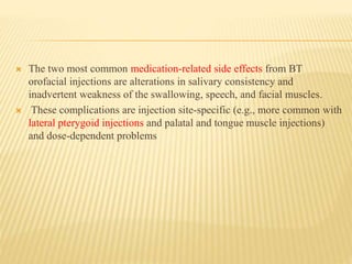  The two most common medication-related side effects from BT
orofacial injections are alterations in salivary consistency and
inadvertent weakness of the swallowing, speech, and facial muscles.
 These complications are injection site-specific (e.g., more common with
lateral pterygoid injections and palatal and tongue muscle injections)
and dose-dependent problems
 