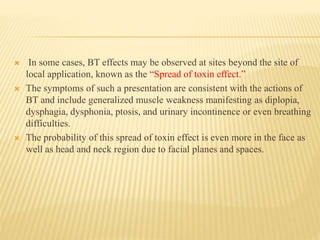  In some cases, BT effects may be observed at sites beyond the site of
local application, known as the “Spread of toxin effect.”
 The symptoms of such a presentation are consistent with the actions of
BT and include generalized muscle weakness manifesting as diplopia,
dysphagia, dysphonia, ptosis, and urinary incontinence or even breathing
difficulties.
 The probability of this spread of toxin effect is even more in the face as
well as head and neck region due to facial planes and spaces.
 