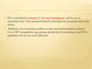  BT is classified as category C for use in pregnancy, and its use is
warranted only if the potential benefit outweighs the potential risk to the
foetus.
 Similarly, use in nursing mothers is also not recommended routinely.
Use of BT in paediatric age groups should also be restrained, and FDA
guidelines for its use were followed.
 