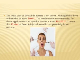  The lethal dose of Botox® in humans is not known. Although it has been
estimated to be about 3000 U. The maximum dose recommended for
dental applications at an injection session is about 80–100 U. It means
that 30 vials of Botox® injected would have a potentially lethal
outcome.
 