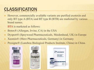 CLASSIFICATION
 However, commercially available variants are purified exotoxin and
only BT type A (BTA) and BT type B (BTB) are marketed by various
brand names.
BTA is marketed as follows:
 Botox® (Allergan, Irvine, CA) in the USA
 Dysport® (Speywood Pharmaceuticals, Maidenhead, UK) in Europe
 Xeomin® (Merz Pharmaceuticals, Germany) in Germany
 Prosigne® (Lanzhou Biological Products Institute, China) in China.
 
