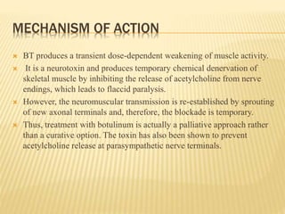 MECHANISM OF ACTION
 BT produces a transient dose-dependent weakening of muscle activity.
 It is a neurotoxin and produces temporary chemical denervation of
skeletal muscle by inhibiting the release of acetylcholine from nerve
endings, which leads to flaccid paralysis.
 However, the neuromuscular transmission is re-established by sprouting
of new axonal terminals and, therefore, the blockade is temporary.
 Thus, treatment with botulinum is actually a palliative approach rather
than a curative option. The toxin has also been shown to prevent
acetylcholine release at parasympathetic nerve terminals.
 