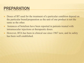 PREPARATION
 Doses of BT used for the treatment of a particular condition depend on
the particular brand/preparation as the unit of one product is not the
same as the other.
 Instances of botulism have been reported in patients treated with
intramuscular injections at therapeutic doses.
 However, BTA has been in clinical use since 1967 now, and its safety
has been well established.
 