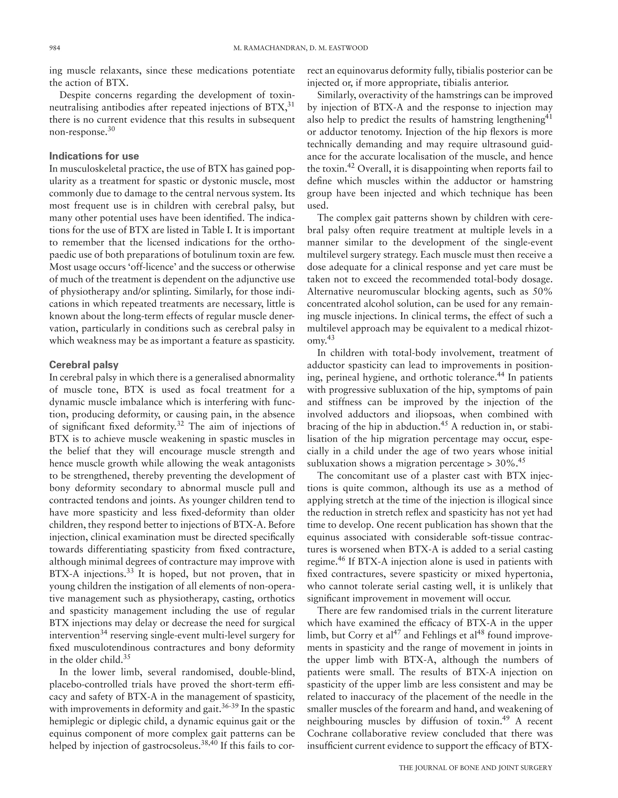 984 M. RAMACHANDRAN, D. M. EASTWOOD
THE JOURNAL OF BONE AND JOINT SURGERY
ing muscle relaxants, since these medications potentiate
the action of BTX.
Despite concerns regarding the development of toxin-
neutralising antibodies after repeated injections of BTX,31
there is no current evidence that this results in subsequent
non-response.30
Indications for use
In musculoskeletal practice, the use of BTX has gained pop-
ularity as a treatment for spastic or dystonic muscle, most
commonly due to damage to the central nervous system. Its
most frequent use is in children with cerebral palsy, but
many other potential uses have been identiﬁed. The indica-
tions for the use of BTX are listed in Table I. It is important
to remember that the licensed indications for the ortho-
paedic use of both preparations of botulinum toxin are few.
Most usage occurs ‘off-licence’ and the success or otherwise
of much of the treatment is dependent on the adjunctive use
of physiotherapy and/or splinting. Similarly, for those indi-
cations in which repeated treatments are necessary, little is
known about the long-term effects of regular muscle dener-
vation, particularly in conditions such as cerebral palsy in
which weakness may be as important a feature as spasticity.
Cerebral palsy
In cerebral palsy in which there is a generalised abnormality
of muscle tone, BTX is used as focal treatment for a
dynamic muscle imbalance which is interfering with func-
tion, producing deformity, or causing pain, in the absence
of signiﬁcant ﬁxed deformity.32
The aim of injections of
BTX is to achieve muscle weakening in spastic muscles in
the belief that they will encourage muscle strength and
hence muscle growth while allowing the weak antagonists
to be strengthened, thereby preventing the development of
bony deformity secondary to abnormal muscle pull and
contracted tendons and joints. As younger children tend to
have more spasticity and less ﬁxed-deformity than older
children, they respond better to injections of BTX-A. Before
injection, clinical examination must be directed speciﬁcally
towards differentiating spasticity from ﬁxed contracture,
although minimal degrees of contracture may improve with
BTX-A injections.33
It is hoped, but not proven, that in
young children the instigation of all elements of non-opera-
tive management such as physiotherapy, casting, orthotics
and spasticity management including the use of regular
BTX injections may delay or decrease the need for surgical
intervention34
reserving single-event multi-level surgery for
ﬁxed musculotendinous contractures and bony deformity
in the older child.35
In the lower limb, several randomised, double-blind,
placebo-controlled trials have proved the short-term efﬁ-
cacy and safety of BTX-A in the management of spasticity,
with improvements in deformity and gait.36-39
In the spastic
hemiplegic or diplegic child, a dynamic equinus gait or the
equinus component of more complex gait patterns can be
helped by injection of gastrocsoleus.38,40
If this fails to cor-
rect an equinovarus deformity fully, tibialis posterior can be
injected or, if more appropriate, tibialis anterior.
Similarly, overactivity of the hamstrings can be improved
by injection of BTX-A and the response to injection may
also help to predict the results of hamstring lengthening41
or adductor tenotomy. Injection of the hip ﬂexors is more
technically demanding and may require ultrasound guid-
ance for the accurate localisation of the muscle, and hence
the toxin.42
Overall, it is disappointing when reports fail to
deﬁne which muscles within the adductor or hamstring
group have been injected and which technique has been
used.
The complex gait patterns shown by children with cere-
bral palsy often require treatment at multiple levels in a
manner similar to the development of the single-event
multilevel surgery strategy. Each muscle must then receive a
dose adequate for a clinical response and yet care must be
taken not to exceed the recommended total-body dosage.
Alternative neuromuscular blocking agents, such as 50%
concentrated alcohol solution, can be used for any remain-
ing muscle injections. In clinical terms, the effect of such a
multilevel approach may be equivalent to a medical rhizot-
omy.43
In children with total-body involvement, treatment of
adductor spasticity can lead to improvements in position-
ing, perineal hygiene, and orthotic tolerance.44
In patients
with progressive subluxation of the hip, symptoms of pain
and stiffness can be improved by the injection of the
involved adductors and iliopsoas, when combined with
bracing of the hip in abduction.45
A reduction in, or stabi-
lisation of the hip migration percentage may occur, espe-
cially in a child under the age of two years whose initial
subluxation shows a migration percentage > 30%.45
The concomitant use of a plaster cast with BTX injec-
tions is quite common, although its use as a method of
applying stretch at the time of the injection is illogical since
the reduction in stretch reﬂex and spasticity has not yet had
time to develop. One recent publication has shown that the
equinus associated with considerable soft-tissue contrac-
tures is worsened when BTX-A is added to a serial casting
regime.46
If BTX-A injection alone is used in patients with
ﬁxed contractures, severe spasticity or mixed hypertonia,
who cannot tolerate serial casting well, it is unlikely that
signiﬁcant improvement in movement will occur.
There are few randomised trials in the current literature
which have examined the efﬁcacy of BTX-A in the upper
limb, but Corry et al47
and Fehlings et al48
found improve-
ments in spasticity and the range of movement in joints in
the upper limb with BTX-A, although the numbers of
patients were small. The results of BTX-A injection on
spasticity of the upper limb are less consistent and may be
related to inaccuracy of the placement of the needle in the
smaller muscles of the forearm and hand, and weakening of
neighbouring muscles by diffusion of toxin.49
A recent
Cochrane collaborative review concluded that there was
insufﬁcient current evidence to support the efﬁcacy of BTX-
 