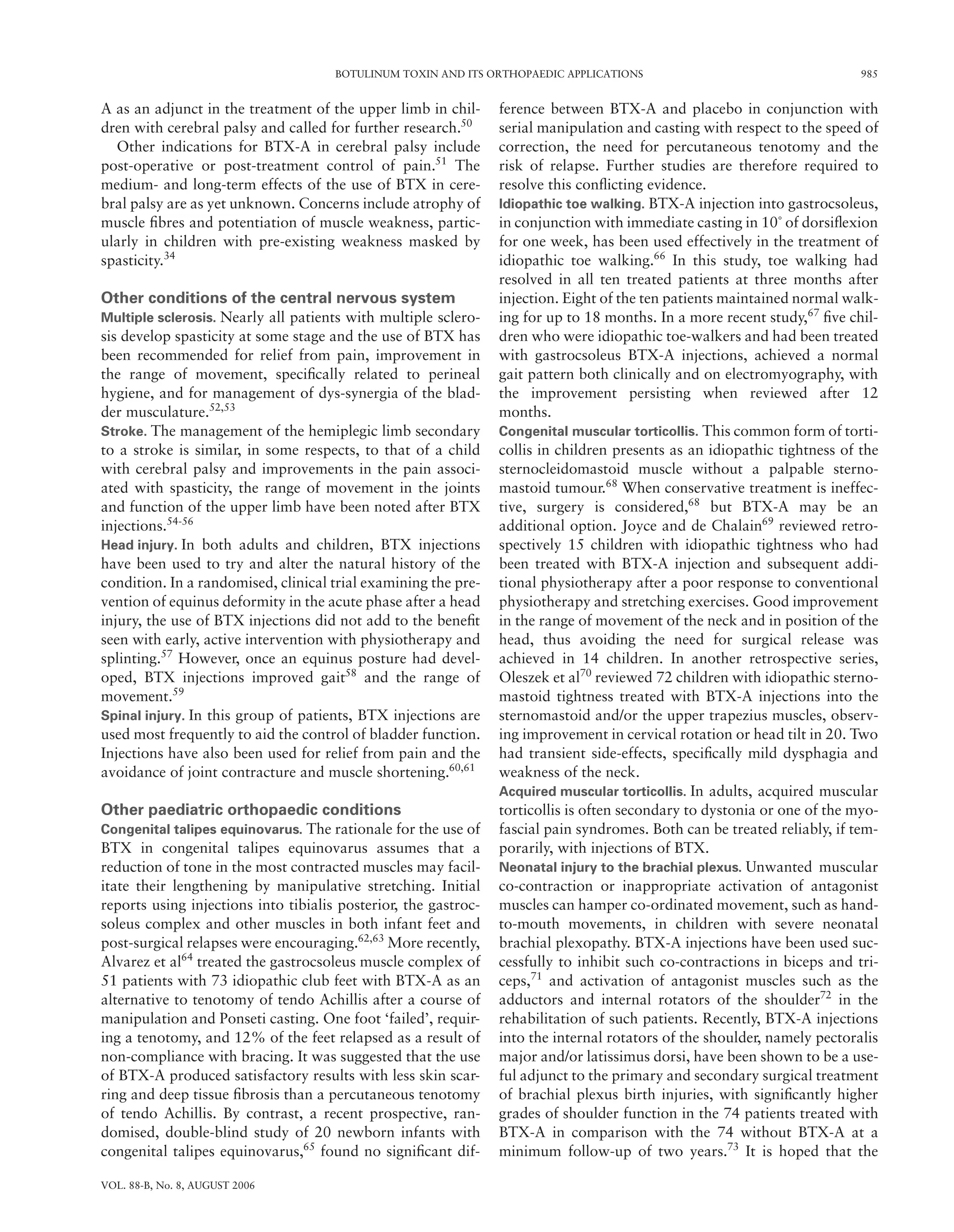 BOTULINUM TOXIN AND ITS ORTHOPAEDIC APPLICATIONS 985
VOL. 88-B, No. 8, AUGUST 2006
A as an adjunct in the treatment of the upper limb in chil-
dren with cerebral palsy and called for further research.50
Other indications for BTX-A in cerebral palsy include
post-operative or post-treatment control of pain.51
The
medium- and long-term effects of the use of BTX in cere-
bral palsy are as yet unknown. Concerns include atrophy of
muscle ﬁbres and potentiation of muscle weakness, partic-
ularly in children with pre-existing weakness masked by
spasticity.34
Other conditions of the central nervous system
Multiple sclerosis. Nearly all patients with multiple sclero-
sis develop spasticity at some stage and the use of BTX has
been recommended for relief from pain, improvement in
the range of movement, speciﬁcally related to perineal
hygiene, and for management of dys-synergia of the blad-
der musculature.52,53
Stroke. The management of the hemiplegic limb secondary
to a stroke is similar, in some respects, to that of a child
with cerebral palsy and improvements in the pain associ-
ated with spasticity, the range of movement in the joints
and function of the upper limb have been noted after BTX
injections.54-56
Head injury. In both adults and children, BTX injections
have been used to try and alter the natural history of the
condition. In a randomised, clinical trial examining the pre-
vention of equinus deformity in the acute phase after a head
injury, the use of BTX injections did not add to the beneﬁt
seen with early, active intervention with physiotherapy and
splinting.57
However, once an equinus posture had devel-
oped, BTX injections improved gait58
and the range of
movement.59
Spinal injury. In this group of patients, BTX injections are
used most frequently to aid the control of bladder function.
Injections have also been used for relief from pain and the
avoidance of joint contracture and muscle shortening.60,61
Other paediatric orthopaedic conditions
Congenital talipes equinovarus. The rationale for the use of
BTX in congenital talipes equinovarus assumes that a
reduction of tone in the most contracted muscles may facil-
itate their lengthening by manipulative stretching. Initial
reports using injections into tibialis posterior, the gastroc-
soleus complex and other muscles in both infant feet and
post-surgical relapses were encouraging.62,63
More recently,
Alvarez et al64
treated the gastrocsoleus muscle complex of
51 patients with 73 idiopathic club feet with BTX-A as an
alternative to tenotomy of tendo Achillis after a course of
manipulation and Ponseti casting. One foot ‘failed’, requir-
ing a tenotomy, and 12% of the feet relapsed as a result of
non-compliance with bracing. It was suggested that the use
of BTX-A produced satisfactory results with less skin scar-
ring and deep tissue ﬁbrosis than a percutaneous tenotomy
of tendo Achillis. By contrast, a recent prospective, ran-
domised, double-blind study of 20 newborn infants with
congenital talipes equinovarus,65
found no signiﬁcant dif-
ference between BTX-A and placebo in conjunction with
serial manipulation and casting with respect to the speed of
correction, the need for percutaneous tenotomy and the
risk of relapse. Further studies are therefore required to
resolve this conﬂicting evidence.
Idiopathic toe walking. BTX-A injection into gastrocsoleus,
in conjunction with immediate casting in 10˚ of dorsiﬂexion
for one week, has been used effectively in the treatment of
idiopathic toe walking.66
In this study, toe walking had
resolved in all ten treated patients at three months after
injection. Eight of the ten patients maintained normal walk-
ing for up to 18 months. In a more recent study,67
ﬁve chil-
dren who were idiopathic toe-walkers and had been treated
with gastrocsoleus BTX-A injections, achieved a normal
gait pattern both clinically and on electromyography, with
the improvement persisting when reviewed after 12
months.
Congenital muscular torticollis. This common form of torti-
collis in children presents as an idiopathic tightness of the
sternocleidomastoid muscle without a palpable sterno-
mastoid tumour.68
When conservative treatment is ineffec-
tive, surgery is considered,68
but BTX-A may be an
additional option. Joyce and de Chalain69
reviewed retro-
spectively 15 children with idiopathic tightness who had
been treated with BTX-A injection and subsequent addi-
tional physiotherapy after a poor response to conventional
physiotherapy and stretching exercises. Good improvement
in the range of movement of the neck and in position of the
head, thus avoiding the need for surgical release was
achieved in 14 children. In another retrospective series,
Oleszek et al70
reviewed 72 children with idiopathic sterno-
mastoid tightness treated with BTX-A injections into the
sternomastoid and/or the upper trapezius muscles, observ-
ing improvement in cervical rotation or head tilt in 20. Two
had transient side-effects, speciﬁcally mild dysphagia and
weakness of the neck.
Acquired muscular torticollis. In adults, acquired muscular
torticollis is often secondary to dystonia or one of the myo-
fascial pain syndromes. Both can be treated reliably, if tem-
porarily, with injections of BTX.
Neonatal injury to the brachial plexus. Unwanted muscular
co-contraction or inappropriate activation of antagonist
muscles can hamper co-ordinated movement, such as hand-
to-mouth movements, in children with severe neonatal
brachial plexopathy. BTX-A injections have been used suc-
cessfully to inhibit such co-contractions in biceps and tri-
ceps,71
and activation of antagonist muscles such as the
adductors and internal rotators of the shoulder72
in the
rehabilitation of such patients. Recently, BTX-A injections
into the internal rotators of the shoulder, namely pectoralis
major and/or latissimus dorsi, have been shown to be a use-
ful adjunct to the primary and secondary surgical treatment
of brachial plexus birth injuries, with signiﬁcantly higher
grades of shoulder function in the 74 patients treated with
BTX-A in comparison with the 74 without BTX-A at a
minimum follow-up of two years.73
It is hoped that the
 