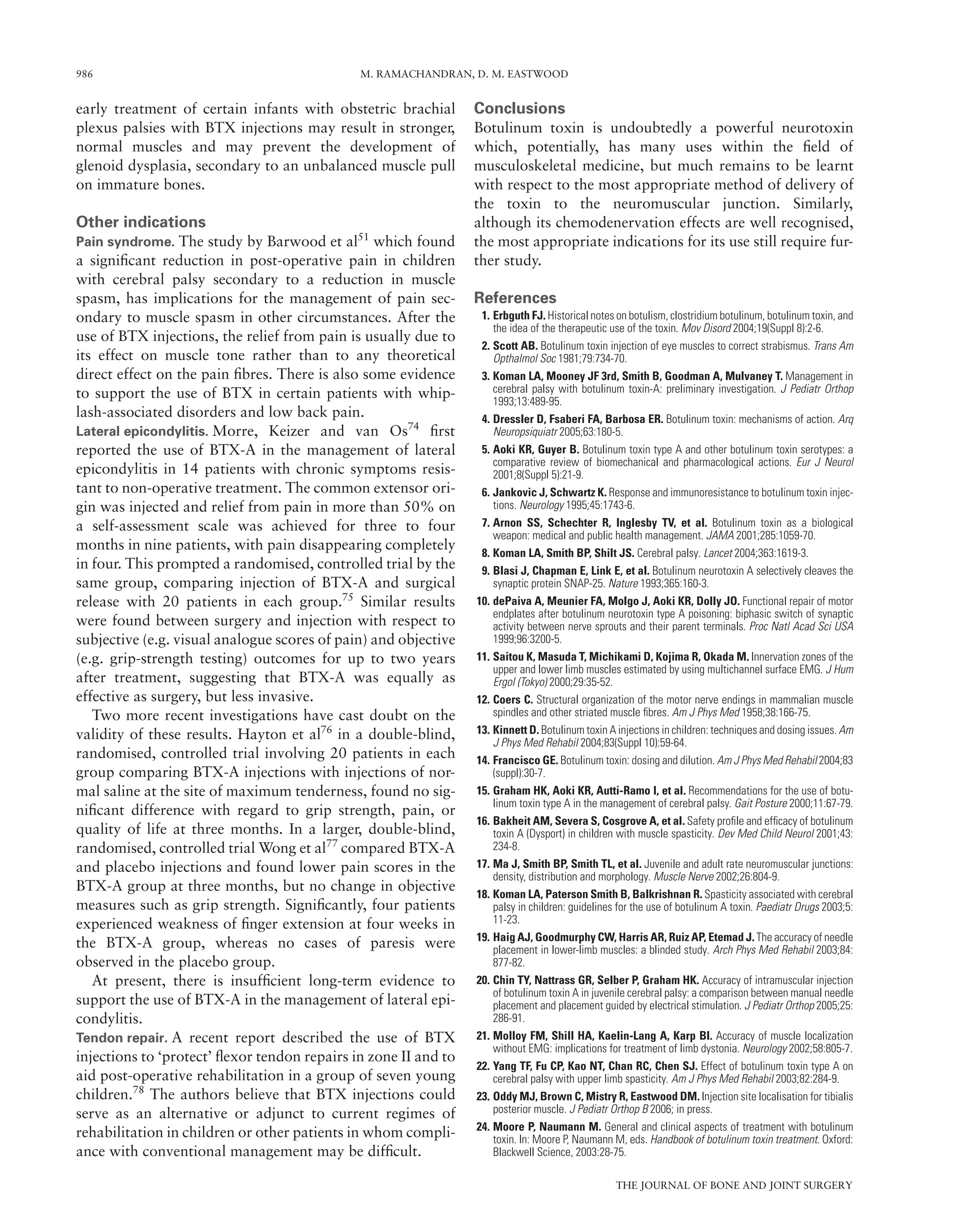 986 M. RAMACHANDRAN, D. M. EASTWOOD
THE JOURNAL OF BONE AND JOINT SURGERY
early treatment of certain infants with obstetric brachial
plexus palsies with BTX injections may result in stronger,
normal muscles and may prevent the development of
glenoid dysplasia, secondary to an unbalanced muscle pull
on immature bones.
Other indications
Pain syndrome. The study by Barwood et al51
which found
a signiﬁcant reduction in post-operative pain in children
with cerebral palsy secondary to a reduction in muscle
spasm, has implications for the management of pain sec-
ondary to muscle spasm in other circumstances. After the
use of BTX injections, the relief from pain is usually due to
its effect on muscle tone rather than to any theoretical
direct effect on the pain ﬁbres. There is also some evidence
to support the use of BTX in certain patients with whip-
lash-associated disorders and low back pain.
Lateral epicondylitis. Morre, Keizer and van Os74
ﬁrst
reported the use of BTX-A in the management of lateral
epicondylitis in 14 patients with chronic symptoms resis-
tant to non-operative treatment. The common extensor ori-
gin was injected and relief from pain in more than 50% on
a self-assessment scale was achieved for three to four
months in nine patients, with pain disappearing completely
in four. This prompted a randomised, controlled trial by the
same group, comparing injection of BTX-A and surgical
release with 20 patients in each group.75
Similar results
were found between surgery and injection with respect to
subjective (e.g. visual analogue scores of pain) and objective
(e.g. grip-strength testing) outcomes for up to two years
after treatment, suggesting that BTX-A was equally as
effective as surgery, but less invasive.
Two more recent investigations have cast doubt on the
validity of these results. Hayton et al76
in a double-blind,
randomised, controlled trial involving 20 patients in each
group comparing BTX-A injections with injections of nor-
mal saline at the site of maximum tenderness, found no sig-
niﬁcant difference with regard to grip strength, pain, or
quality of life at three months. In a larger, double-blind,
randomised, controlled trial Wong et al77
compared BTX-A
and placebo injections and found lower pain scores in the
BTX-A group at three months, but no change in objective
measures such as grip strength. Signiﬁcantly, four patients
experienced weakness of ﬁnger extension at four weeks in
the BTX-A group, whereas no cases of paresis were
observed in the placebo group.
At present, there is insufﬁcient long-term evidence to
support the use of BTX-A in the management of lateral epi-
condylitis.
Tendon repair. A recent report described the use of BTX
injections to ‘protect’ ﬂexor tendon repairs in zone II and to
aid post-operative rehabilitation in a group of seven young
children.78
The authors believe that BTX injections could
serve as an alternative or adjunct to current regimes of
rehabilitation in children or other patients in whom compli-
ance with conventional management may be difﬁcult.
Conclusions
Botulinum toxin is undoubtedly a powerful neurotoxin
which, potentially, has many uses within the ﬁeld of
musculoskeletal medicine, but much remains to be learnt
with respect to the most appropriate method of delivery of
the toxin to the neuromuscular junction. Similarly,
although its chemodenervation effects are well recognised,
the most appropriate indications for its use still require fur-
ther study.
References
1. Erbguth FJ. Historical notes on botulism, clostridium botulinum, botulinum toxin, and
the idea of the therapeutic use of the toxin. Mov Disord 2004;19(Suppl 8):2-6.
2. Scott AB. Botulinum toxin injection of eye muscles to correct strabismus. Trans Am
Opthalmol Soc 1981;79:734-70.
3. Koman LA, Mooney JF 3rd, Smith B, Goodman A, Mulvaney T. Management in
cerebral palsy with botulinum toxin-A: preliminary investigation. J Pediatr Orthop
1993;13:489-95.
4. Dressler D, Fsaberi FA, Barbosa ER. Botulinum toxin: mechanisms of action. Arq
Neuropsiquiatr 2005;63:180-5.
5. Aoki KR, Guyer B. Botulinum toxin type A and other botulinum toxin serotypes: a
comparative review of biomechanical and pharmacological actions. Eur J Neurol
2001;8(Suppl 5):21-9.
6. Jankovic J, Schwartz K. Response and immunoresistance to botulinum toxin injec-
tions. Neurology 1995;45:1743-6.
7. Arnon SS, Schechter R, Inglesby TV, et al. Botulinum toxin as a biological
weapon: medical and public health management. JAMA 2001;285:1059-70.
8. Koman LA, Smith BP, Shilt JS. Cerebral palsy. Lancet 2004;363:1619-3.
9. Blasi J, Chapman E, Link E, et al. Botulinum neurotoxin A selectively cleaves the
synaptic protein SNAP-25. Nature 1993;365:160-3.
10. dePaiva A, Meunier FA, Molgo J, Aoki KR, Dolly JO. Functional repair of motor
endplates after botulinum neurotoxin type A poisoning: biphasic switch of synaptic
activity between nerve sprouts and their parent terminals. Proc Natl Acad Sci USA
1999;96:3200-5.
11. Saitou K, Masuda T, Michikami D, Kojima R, Okada M. Innervation zones of the
upper and lower limb muscles estimated by using multichannel surface EMG. J Hum
Ergol (Tokyo) 2000;29:35-52.
12. Coers C. Structural organization of the motor nerve endings in mammalian muscle
spindles and other striated muscle ﬁbres. Am J Phys Med 1958;38:166-75.
13. Kinnett D. Botulinum toxin A injections in children: techniques and dosing issues. Am
J Phys Med Rehabil 2004;83(Suppl 10):59-64.
14. Francisco GE. Botulinum toxin: dosing and dilution. Am J Phys Med Rehabil 2004;83
(suppl):30-7.
15. Graham HK, Aoki KR, Autti-Ramo I, et al. Recommendations for the use of botu-
linum toxin type A in the management of cerebral palsy. Gait Posture 2000;11:67-79.
16. Bakheit AM, Severa S, Cosgrove A, et al. Safety proﬁle and efﬁcacy of botulinum
toxin A (Dysport) in children with muscle spasticity. Dev Med Child Neurol 2001;43:
234-8.
17. Ma J, Smith BP, Smith TL, et al. Juvenile and adult rate neuromuscular junctions:
density, distribution and morphology. Muscle Nerve 2002;26:804-9.
18. Koman LA, Paterson Smith B, Balkrishnan R. Spasticity associated with cerebral
palsy in children: guidelines for the use of botulinum A toxin. Paediatr Drugs 2003;5:
11-23.
19. Haig AJ, Goodmurphy CW, Harris AR, Ruiz AP, Etemad J. The accuracy of needle
placement in lower-limb muscles: a blinded study. Arch Phys Med Rehabil 2003;84:
877-82.
20. Chin TY, Nattrass GR, Selber P, Graham HK. Accuracy of intramuscular injection
of botulinum toxin A in juvenile cerebral palsy: a comparison between manual needle
placement and placement guided by electrical stimulation. J Pediatr Orthop 2005;25:
286-91.
21. Molloy FM, Shill HA, Kaelin-Lang A, Karp BI. Accuracy of muscle localization
without EMG: implications for treatment of limb dystonia. Neurology 2002;58:805-7.
22. Yang TF, Fu CP, Kao NT, Chan RC, Chen SJ. Effect of botulinum toxin type A on
cerebral palsy with upper limb spasticity. Am J Phys Med Rehabil 2003;82:284-9.
23. Oddy MJ, Brown C, Mistry R, Eastwood DM. Injection site localisation for tibialis
posterior muscle. J Pediatr Orthop B 2006; in press.
24. Moore P, Naumann M. General and clinical aspects of treatment with botulinum
toxin. In: Moore P, Naumann M, eds. Handbook of botulinum toxin treatment. Oxford:
Blackwell Science, 2003:28-75.
 
