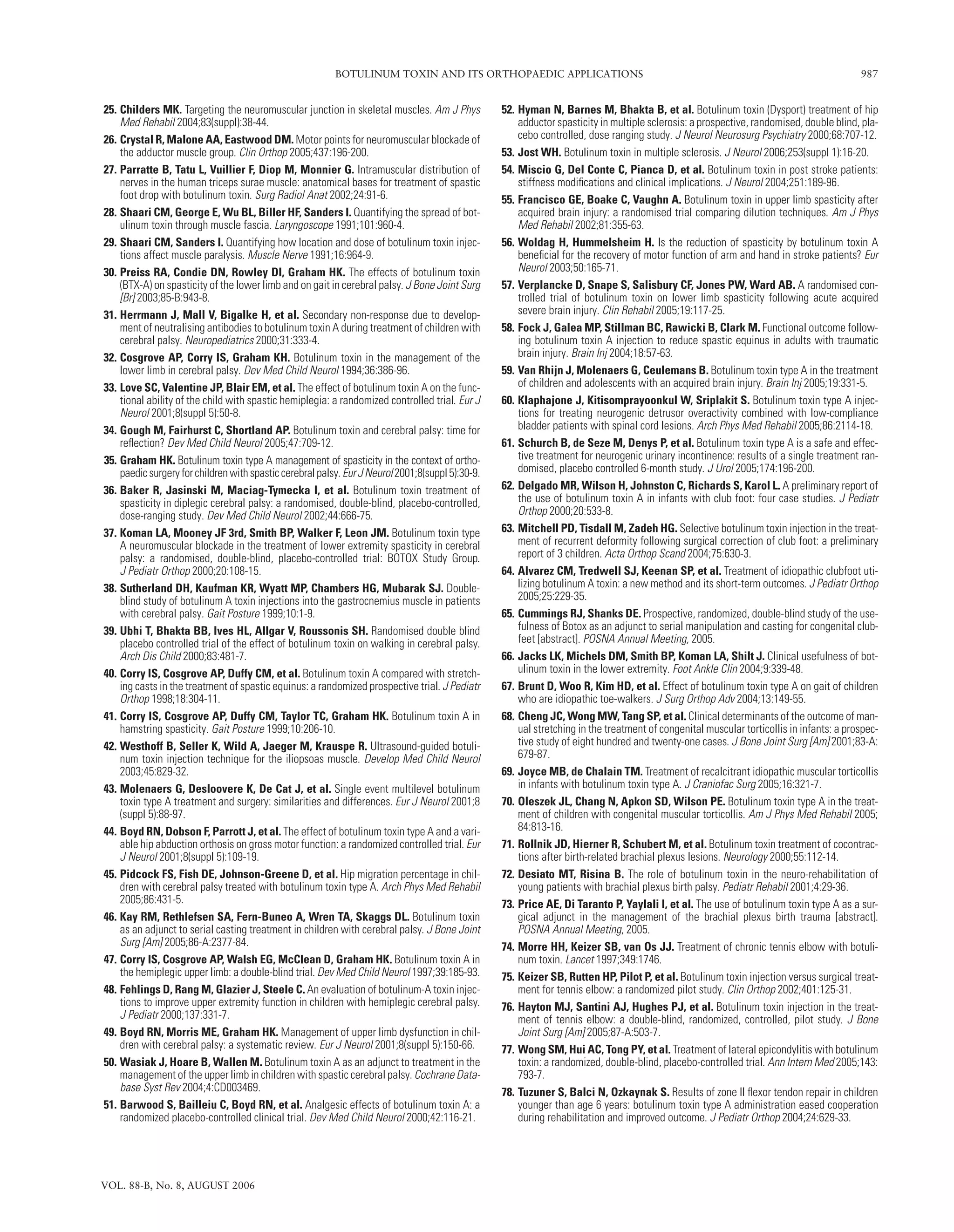 BOTULINUM TOXIN AND ITS ORTHOPAEDIC APPLICATIONS 987
VOL. 88-B, No. 8, AUGUST 2006
25. Childers MK. Targeting the neuromuscular junction in skeletal muscles. Am J Phys
Med Rehabil 2004;83(suppl):38-44.
26. Crystal R, Malone AA, Eastwood DM. Motor points for neuromuscular blockade of
the adductor muscle group. Clin Orthop 2005;437:196-200.
27. Parratte B, Tatu L, Vuillier F, Diop M, Monnier G. Intramuscular distribution of
nerves in the human triceps surae muscle: anatomical bases for treatment of spastic
foot drop with botulinum toxin. Surg Radiol Anat 2002;24:91-6.
28. Shaari CM, George E, Wu BL, Biller HF, Sanders I. Quantifying the spread of bot-
ulinum toxin through muscle fascia. Laryngoscope 1991;101:960-4.
29. Shaari CM, Sanders I. Quantifying how location and dose of botulinum toxin injec-
tions affect muscle paralysis. Muscle Nerve 1991;16:964-9.
30. Preiss RA, Condie DN, Rowley DI, Graham HK. The effects of botulinum toxin
(BTX-A) on spasticity of the lower limb and on gait in cerebral palsy. J Bone Joint Surg
[Br] 2003;85-B:943-8.
31. Herrmann J, Mall V, Bigalke H, et al. Secondary non-response due to develop-
ment of neutralising antibodies to botulinum toxin A during treatment of children with
cerebral palsy. Neuropediatrics 2000;31:333-4.
32. Cosgrove AP, Corry IS, Graham KH. Botulinum toxin in the management of the
lower limb in cerebral palsy. Dev Med Child Neurol 1994;36:386-96.
33. Love SC, Valentine JP, Blair EM, et al. The effect of botulinum toxin A on the func-
tional ability of the child with spastic hemiplegia: a randomized controlled trial. Eur J
Neurol 2001;8(suppl 5):50-8.
34. Gough M, Fairhurst C, Shortland AP. Botulinum toxin and cerebral palsy: time for
reﬂection? Dev Med Child Neurol 2005;47:709-12.
35. Graham HK. Botulinum toxin type A management of spasticity in the context of ortho-
paedicsurgeryforchildrenwithspasticcerebralpalsy.EurJNeurol2001;8(suppl5):30-9.
36. Baker R, Jasinski M, Maciag-Tymecka I, et al. Botulinum toxin treatment of
spasticity in diplegic cerebral palsy: a randomised, double-blind, placebo-controlled,
dose-ranging study. Dev Med Child Neurol 2002;44:666-75.
37. Koman LA, Mooney JF 3rd, Smith BP, Walker F, Leon JM. Botulinum toxin type
A neuromuscular blockade in the treatment of lower extremity spasticity in cerebral
palsy: a randomised, double-blind, placebo-controlled trial: BOTOX Study Group.
J Pediatr Orthop 2000;20:108-15.
38. Sutherland DH, Kaufman KR, Wyatt MP, Chambers HG, Mubarak SJ. Double-
blind study of botulinum A toxin injections into the gastrocnemius muscle in patients
with cerebral palsy. Gait Posture 1999;10:1-9.
39. Ubhi T, Bhakta BB, Ives HL, Allgar V, Roussonis SH. Randomised double blind
placebo controlled trial of the effect of botulinum toxin on walking in cerebral palsy.
Arch Dis Child 2000;83:481-7.
40. Corry IS, Cosgrove AP, Duffy CM, et al. Botulinum toxin A compared with stretch-
ing casts in the treatment of spastic equinus: a randomized prospective trial. J Pediatr
Orthop 1998;18:304-11.
41. Corry IS, Cosgrove AP, Duffy CM, Taylor TC, Graham HK. Botulinum toxin A in
hamstring spasticity. Gait Posture 1999;10:206-10.
42. Westhoff B, Seller K, Wild A, Jaeger M, Krauspe R. Ultrasound-guided botuli-
num toxin injection technique for the iliopsoas muscle. Develop Med Child Neurol
2003;45:829-32.
43. Molenaers G, Desloovere K, De Cat J, et al. Single event multilevel botulinum
toxin type A treatment and surgery: similarities and differences. Eur J Neurol 2001;8
(suppl 5):88-97.
44. Boyd RN, Dobson F, Parrott J, et al. The effect of botulinum toxin type A and a vari-
able hip abduction orthosis on gross motor function: a randomized controlled trial. Eur
J Neurol 2001;8(suppl 5):109-19.
45. Pidcock FS, Fish DE, Johnson-Greene D, et al. Hip migration percentage in chil-
dren with cerebral palsy treated with botulinum toxin type A. Arch Phys Med Rehabil
2005;86:431-5.
46. Kay RM, Rethlefsen SA, Fern-Buneo A, Wren TA, Skaggs DL. Botulinum toxin
as an adjunct to serial casting treatment in children with cerebral palsy. J Bone Joint
Surg [Am] 2005;86-A:2377-84.
47. Corry IS, Cosgrove AP, Walsh EG, McClean D, Graham HK. Botulinum toxin A in
the hemiplegic upper limb: a double-blind trial. Dev Med Child Neurol 1997;39:185-93.
48. Fehlings D, Rang M, Glazier J, Steele C. An evaluation of botulinum-A toxin injec-
tions to improve upper extremity function in children with hemiplegic cerebral palsy.
J Pediatr 2000;137:331-7.
49. Boyd RN, Morris ME, Graham HK. Management of upper limb dysfunction in chil-
dren with cerebral palsy: a systematic review. Eur J Neurol 2001;8(suppl 5):150-66.
50. Wasiak J, Hoare B, Wallen M. Botulinum toxin A as an adjunct to treatment in the
management of the upper limb in children with spastic cerebral palsy. Cochrane Data-
base Syst Rev 2004;4:CD003469.
51. Barwood S, Bailleiu C, Boyd RN, et al. Analgesic effects of botulinum toxin A: a
randomized placebo-controlled clinical trial. Dev Med Child Neurol 2000;42:116-21.
52. Hyman N, Barnes M, Bhakta B, et al. Botulinum toxin (Dysport) treatment of hip
adductor spasticity in multiple sclerosis: a prospective, randomised, double blind, pla-
cebo controlled, dose ranging study. J Neurol Neurosurg Psychiatry 2000;68:707-12.
53. Jost WH. Botulinum toxin in multiple sclerosis. J Neurol 2006;253(suppl 1):16-20.
54. Miscio G, Del Conte C, Pianca D, et al. Botulinum toxin in post stroke patients:
stiffness modiﬁcations and clinical implications. J Neurol 2004;251:189-96.
55. Francisco GE, Boake C, Vaughn A. Botulinum toxin in upper limb spasticity after
acquired brain injury: a randomised trial comparing dilution techniques. Am J Phys
Med Rehabil 2002;81:355-63.
56. Woldag H, Hummelsheim H. Is the reduction of spasticity by botulinum toxin A
beneﬁcial for the recovery of motor function of arm and hand in stroke patients? Eur
Neurol 2003;50:165-71.
57. Verplancke D, Snape S, Salisbury CF, Jones PW, Ward AB. A randomised con-
trolled trial of botulinum toxin on lower limb spasticity following acute acquired
severe brain injury. Clin Rehabil 2005;19:117-25.
58. Fock J, Galea MP, Stillman BC, Rawicki B, Clark M. Functional outcome follow-
ing botulinum toxin A injection to reduce spastic equinus in adults with traumatic
brain injury. Brain Inj 2004;18:57-63.
59. Van Rhijn J, Molenaers G, Ceulemans B. Botulinum toxin type A in the treatment
of children and adolescents with an acquired brain injury. Brain Inj 2005;19:331-5.
60. Klaphajone J, Kitisomprayoonkul W, Sriplakit S. Botulinum toxin type A injec-
tions for treating neurogenic detrusor overactivity combined with low-compliance
bladder patients with spinal cord lesions. Arch Phys Med Rehabil 2005;86:2114-18.
61. Schurch B, de Seze M, Denys P, et al. Botulinum toxin type A is a safe and effec-
tive treatment for neurogenic urinary incontinence: results of a single treatment ran-
domised, placebo controlled 6-month study. J Urol 2005;174:196-200.
62. Delgado MR, Wilson H, Johnston C, Richards S, Karol L. A preliminary report of
the use of botulinum toxin A in infants with club foot: four case studies. J Pediatr
Orthop 2000;20:533-8.
63. Mitchell PD, Tisdall M, Zadeh HG. Selective botulinum toxin injection in the treat-
ment of recurrent deformity following surgical correction of club foot: a preliminary
report of 3 children. Acta Orthop Scand 2004;75:630-3.
64. Alvarez CM, Tredwell SJ, Keenan SP, et al. Treatment of idiopathic clubfoot uti-
lizing botulinum A toxin: a new method and its short-term outcomes. J Pediatr Orthop
2005;25:229-35.
65. Cummings RJ, Shanks DE. Prospective, randomized, double-blind study of the use-
fulness of Botox as an adjunct to serial manipulation and casting for congenital club-
feet [abstract]. POSNA Annual Meeting, 2005.
66. Jacks LK, Michels DM, Smith BP, Koman LA, Shilt J. Clinical usefulness of bot-
ulinum toxin in the lower extremity. Foot Ankle Clin 2004;9:339-48.
67. Brunt D, Woo R, Kim HD, et al. Effect of botulinum toxin type A on gait of children
who are idiopathic toe-walkers. J Surg Orthop Adv 2004;13:149-55.
68. Cheng JC, Wong MW, Tang SP, et al. Clinical determinants of the outcome of man-
ual stretching in the treatment of congenital muscular torticollis in infants: a prospec-
tive study of eight hundred and twenty-one cases. J Bone Joint Surg [Am] 2001;83-A:
679-87.
69. Joyce MB, de Chalain TM. Treatment of recalcitrant idiopathic muscular torticollis
in infants with botulinum toxin type A. J Craniofac Surg 2005;16:321-7.
70. Oleszek JL, Chang N, Apkon SD, Wilson PE. Botulinum toxin type A in the treat-
ment of children with congenital muscular torticollis. Am J Phys Med Rehabil 2005;
84:813-16.
71. Rollnik JD, Hierner R, Schubert M, et al. Botulinum toxin treatment of cocontrac-
tions after birth-related brachial plexus lesions. Neurology 2000;55:112-14.
72. Desiato MT, Risina B. The role of botulinum toxin in the neuro-rehabilitation of
young patients with brachial plexus birth palsy. Pediatr Rehabil 2001;4:29-36.
73. Price AE, Di Taranto P, Yaylali I, et al. The use of botulinum toxin type A as a sur-
gical adjunct in the management of the brachial plexus birth trauma [abstract].
POSNA Annual Meeting, 2005.
74. Morre HH, Keizer SB, van Os JJ. Treatment of chronic tennis elbow with botuli-
num toxin. Lancet 1997;349:1746.
75. Keizer SB, Rutten HP, Pilot P, et al. Botulinum toxin injection versus surgical treat-
ment for tennis elbow: a randomized pilot study. Clin Orthop 2002;401:125-31.
76. Hayton MJ, Santini AJ, Hughes PJ, et al. Botulinum toxin injection in the treat-
ment of tennis elbow: a double-blind, randomized, controlled, pilot study. J Bone
Joint Surg [Am] 2005;87-A:503-7.
77. Wong SM, Hui AC, Tong PY, et al. Treatment of lateral epicondylitis with botulinum
toxin: a randomized, double-blind, placebo-controlled trial. Ann Intern Med 2005;143:
793-7.
78. Tuzuner S, Balci N, Ozkaynak S. Results of zone II ﬂexor tendon repair in children
younger than age 6 years: botulinum toxin type A administration eased cooperation
during rehabilitation and improved outcome. J Pediatr Orthop 2004;24:629-33.
 