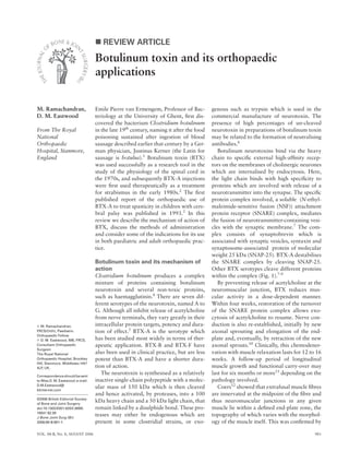 VOL. 88-B, No. 8, AUGUST 2006 981
REVIEW ARTICLE
Botulinum toxin and its orthopaedic
applications
M. Ramachandran,
D. M. Eastwood
From The Royal
National
Orthopaedic
Hospital, Stanmore,
England
M. Ramachandran,
FRCS(Orth), Paediatric
Orthopaedic Fellow
D. M. Eastwood, MB, FRCS,
Consultant Orthopaedic
Surgeon
The Royal National
Orthopaedic Hospital, Brockley
Hill, Stanmore, Middlesex HA7
4LP, UK.
Correspondence should be sent
to Miss D. M. Eastwood; e-mail:
D.M.Eastwood@
btinternet.com
©2006 British Editorial Society
of Bone and Joint Surgery
doi:10.1302/0301-620X.88B8.
18041 $2.00
J Bone Joint Surg [Br]
2006;88-B:981-7.
Emile Pierre van Ermengem, Professor of Bac-
teriology at the University of Ghent, ﬁrst dis-
covered the bacterium Clostridium botulinum
in the late 19th
century, naming it after the food
poisoning sustained after ingestion of blood
sausage described earlier that century by a Ger-
man physician, Justinus Kerner (the Latin for
sausage is botulus).1
Botulinum toxin (BTX)
was used successfully as a research tool in the
study of the physiology of the spinal cord in
the 1970s, and subsequently BTX-A injections
were ﬁrst used therapeutically as a treatment
for strabismus in the early 1980s.2
The ﬁrst
published report of the orthopaedic use of
BTX-A to treat spasticity in children with cere-
bral palsy was published in 1993.3
In this
review we describe the mechanism of action of
BTX, discuss the methods of administration
and consider some of the indications for its use
in both paediatric and adult orthopaedic prac-
tice.
Botulinum toxin and its mechanism of
action
Clostridium botulinum produces a complex
mixture of proteins containing botulinum
neurotoxin and several non-toxic proteins,
such as haemagglutinin.4
There are seven dif-
ferent serotypes of the neurotoxin, named A to
G. Although all inhibit release of acetylcholine
from nerve terminals, they vary greatly in their
intracellular protein targets, potency and dura-
tion of effect.5
BTX-A is the serotype which
has been studied most widely in terms of ther-
apeutic application. BTX-B and BTX-F have
also been used in clinical practice, but are less
potent than BTX-A and have a shorter dura-
tion of action.
The neurotoxin is synthesised as a relatively
inactive single-chain polypeptide with a molec-
ular mass of 150 kDa which is then cleaved
and hence activated, by proteases, into a 100
kDa heavy chain and a 50 kDa light chain, that
remain linked by a disulphide bond. These pro-
teases may either be endogenous which are
present in some clostridial strains, or exo-
genous such as trypsin which is used in the
commercial manufacture of neurotoxin. The
presence of high percentages of un-cleaved
neurotoxin in preparations of botulinum toxin
may be related to the formation of neutralising
antibodies.6
Botulinum neurotoxins bind via the heavy
chain to speciﬁc external high-afﬁnity recep-
tors on the membranes of cholinergic neurones
which are internalised by endocytosis. Here,
the light chain binds with high speciﬁcity to
proteins which are involved with release of a
neurotransmitter into the synapse. The speciﬁc
protein complex involved, a soluble (N-ethyl-
maleimide-sensitive fusion (NSF)) attachment
protein receptor (SNARE) complex, mediates
the fusion of neurotransmitter-containing vesi-
cles with the synaptic membrane.7
The com-
plex consists of synaptobrevin which is
associated with synaptic vesicles, syntaxin and
synaptosome-associated protein of molecular
weight 25 kDa (SNAP-25). BTX-A destabilises
the SNARE complex by cleaving SNAP-25.
Other BTX serotypes cleave different proteins
within the complex (Fig. 1).7-9
By preventing release of acetylcholine at the
neuromuscular junction, BTX reduces mus-
cular activity in a dose-dependent manner.
Within four weeks, restoration of the turnover
of the SNARE protein complex allows exo-
cytosis of acetylcholine to resume. Nerve con-
duction is also re-established, initially by new
axonal sprouting and elongation of the end-
plate and, eventually, by retraction of the new
axonal sprouts.10
Clinically, this chemodener-
vation with muscle relaxation lasts for 12 to 16
weeks. A follow-up period of longitudinal
muscle growth and functional carry-over may
last for six months or more11
depending on the
pathology involved.
Coers12
showed that extrafusal muscle ﬁbres
are innervated at the midpoint of the ﬁbre and
thus neuromuscular junctions in any given
muscle lie within a deﬁned end-plate zone, the
topography of which varies with the morphol-
ogy of the muscle itself. This was conﬁrmed by
 