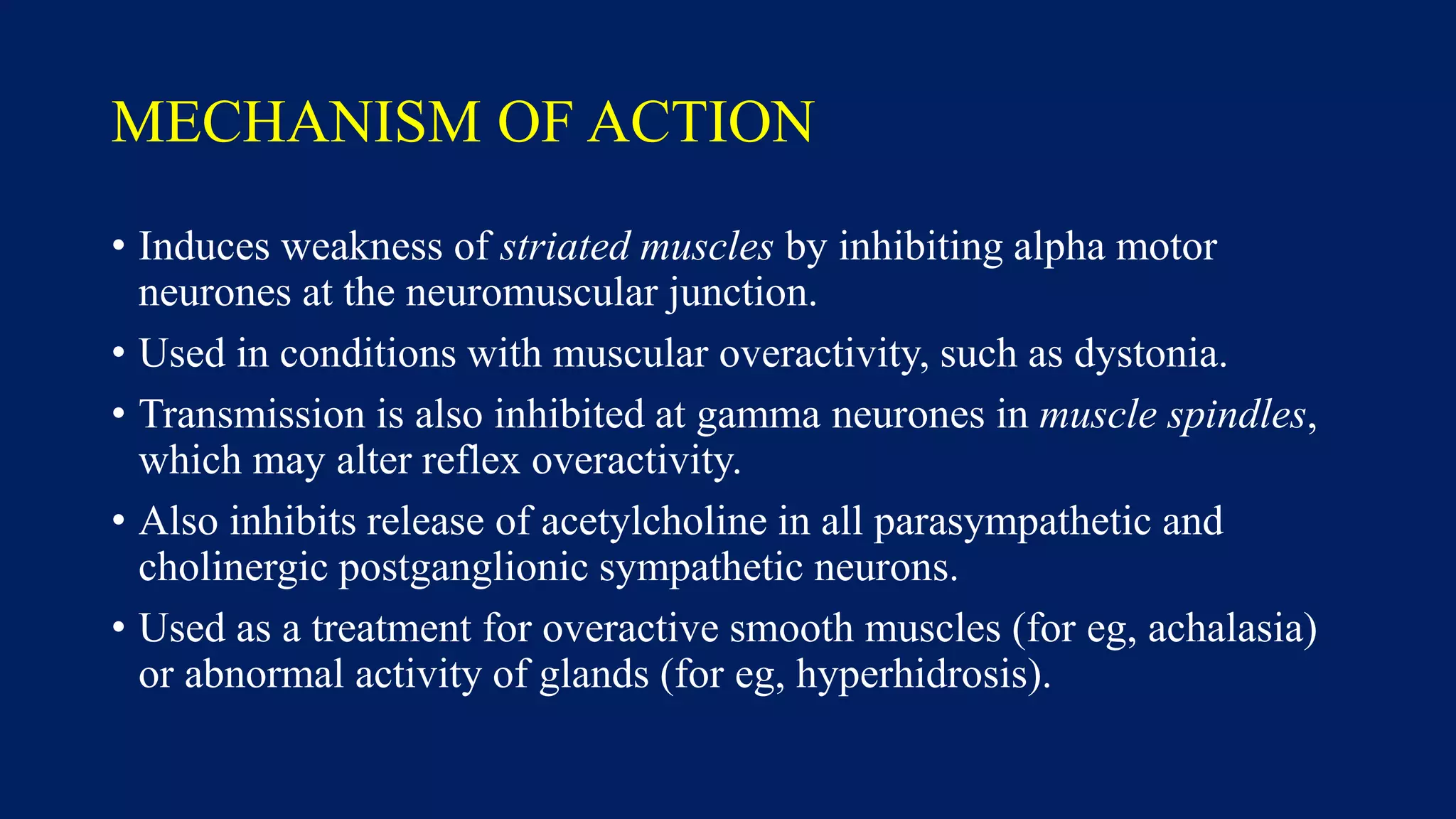 MECHANISM OF ACTION
• Induces weakness of striated muscles by inhibiting alpha motor
neurones at the neuromuscular junction.
• Used in conditions with muscular overactivity, such as dystonia.
• Transmission is also inhibited at gamma neurones in muscle spindles,
which may alter reflex overactivity.
• Also inhibits release of acetylcholine in all parasympathetic and
cholinergic postganglionic sympathetic neurons.
• Used as a treatment for overactive smooth muscles (for eg, achalasia)
or abnormal activity of glands (for eg, hyperhidrosis).
 