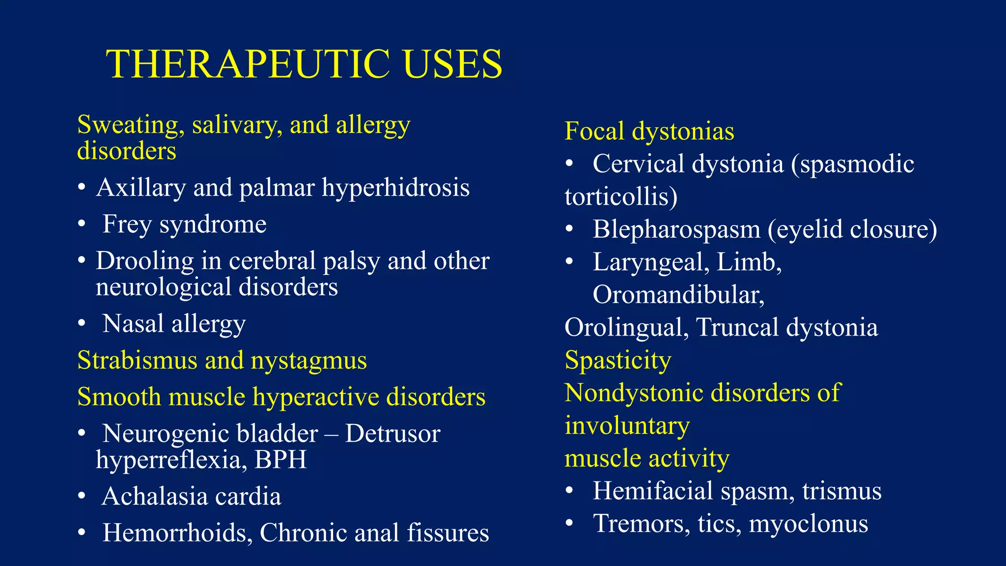 THERAPEUTIC USES
Sweating, salivary, and allergy
disorders
• Axillary and palmar hyperhidrosis
• Frey syndrome
• Drooling in cerebral palsy and other
neurological disorders
• Nasal allergy
Strabismus and nystagmus
Smooth muscle hyperactive disorders
• Neurogenic bladder – Detrusor
hyperreflexia, BPH
• Achalasia cardia
• Hemorrhoids, Chronic anal fissures
Focal dystonias
• Cervical dystonia (spasmodic
torticollis)
• Blepharospasm (eyelid closure)
• Laryngeal, Limb,
Oromandibular,
Orolingual, Truncal dystonia
Spasticity
Nondystonic disorders of
involuntary
muscle activity
• Hemifacial spasm, trismus
• Tremors, tics, myoclonus
 