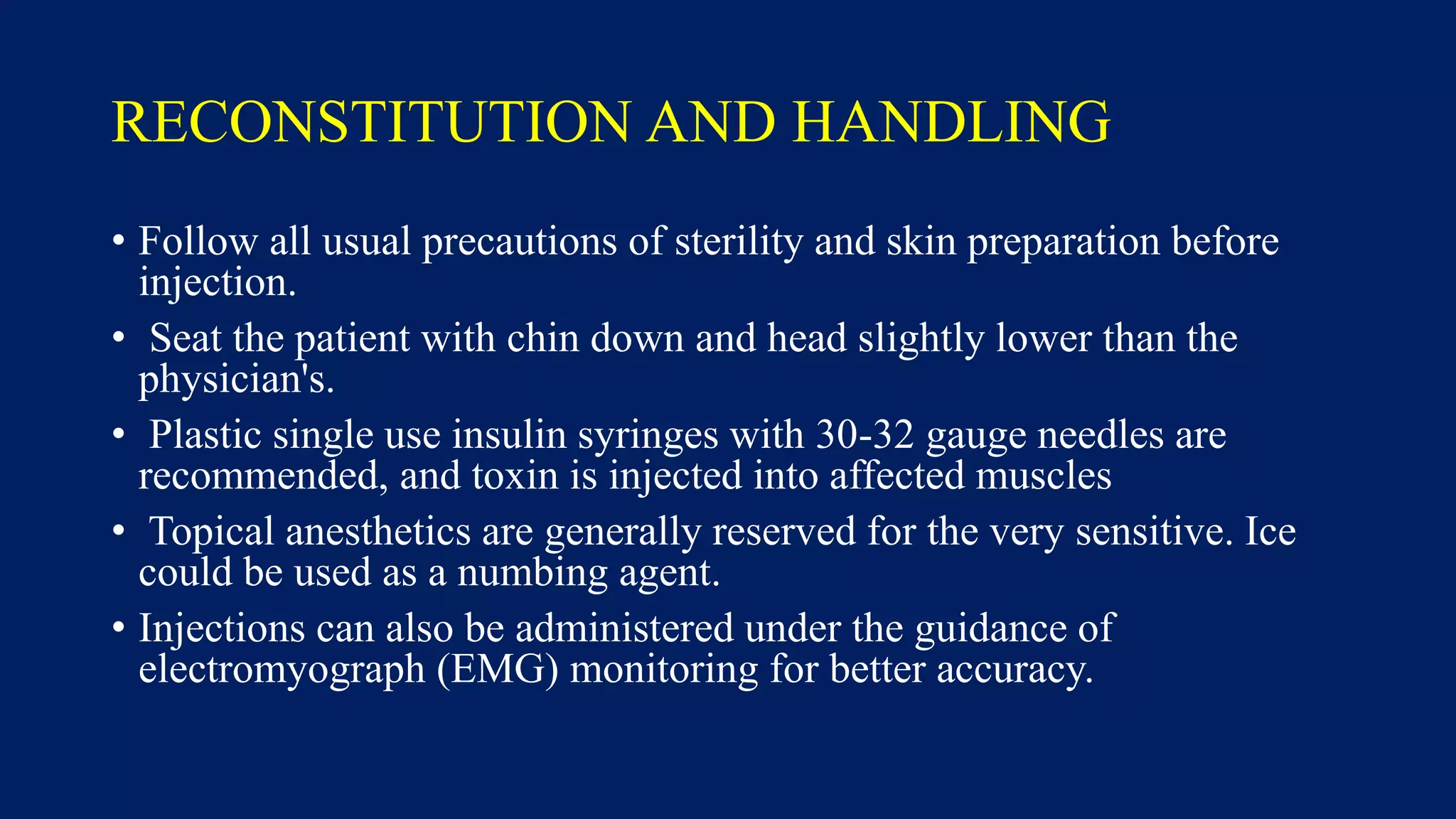 RECONSTITUTION AND HANDLING
• Follow all usual precautions of sterility and skin preparation before
injection.
• Seat the patient with chin down and head slightly lower than the
physician's.
• Plastic single use insulin syringes with 30-32 gauge needles are
recommended, and toxin is injected into affected muscles
• Topical anesthetics are generally reserved for the very sensitive. Ice
could be used as a numbing agent.
• Injections can also be administered under the guidance of
electromyograph (EMG) monitoring for better accuracy.
 