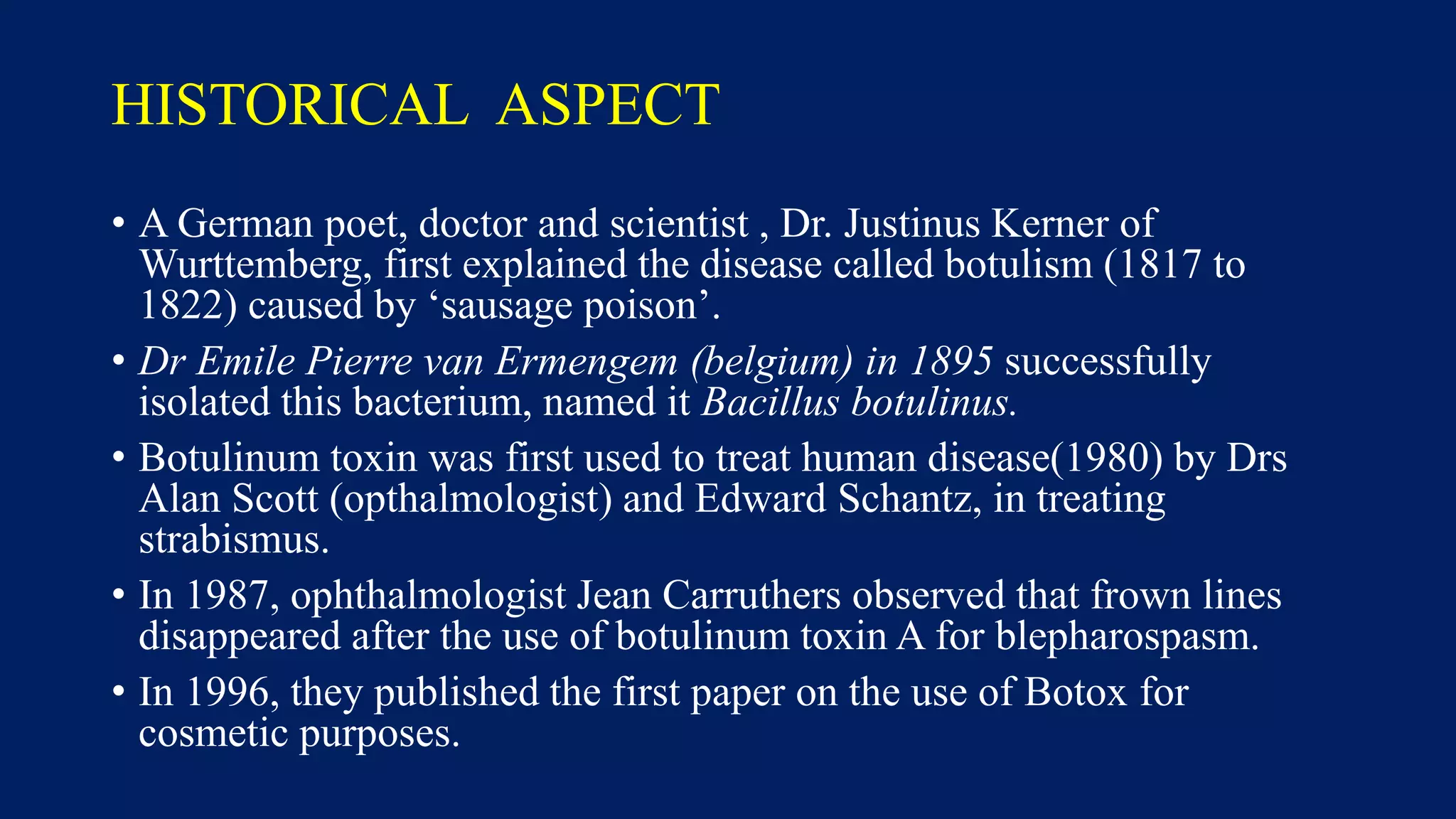 HISTORICAL ASPECT
• A German poet, doctor and scientist , Dr. Justinus Kerner of
Wurttemberg, first explained the disease called botulism (1817 to
1822) caused by ‘sausage poison’.
• Dr Emile Pierre van Ermengem (belgium) in 1895 successfully
isolated this bacterium, named it Bacillus botulinus.
• Botulinum toxin was first used to treat human disease(1980) by Drs
Alan Scott (opthalmologist) and Edward Schantz, in treating
strabismus.
• In 1987, ophthalmologist Jean Carruthers observed that frown lines
disappeared after the use of botulinum toxin A for blepharospasm.
• In 1996, they published the first paper on the use of Botox for
cosmetic purposes.
 