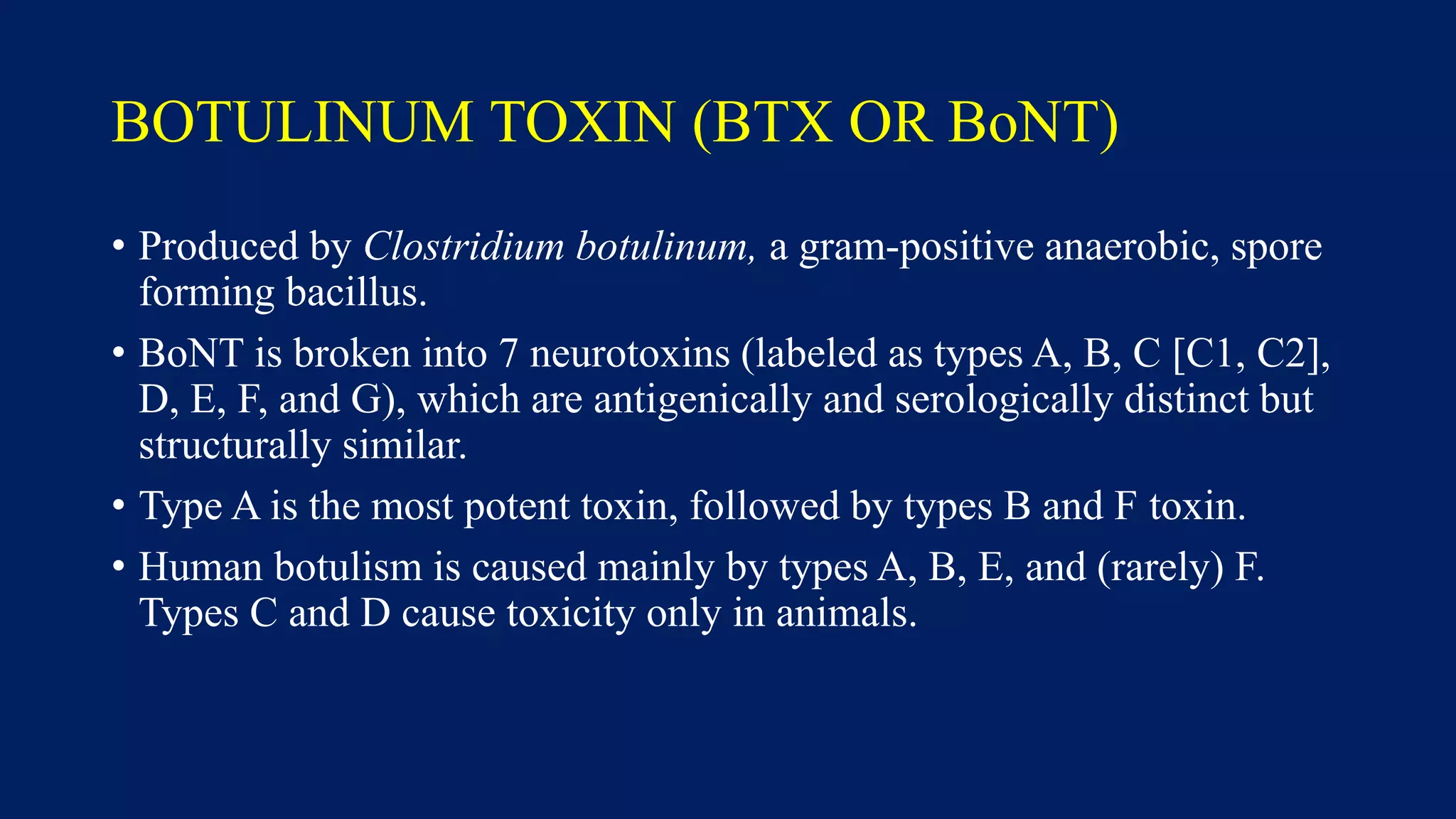 BOTULINUM TOXIN (BTX OR BoNT)
• Produced by Clostridium botulinum, a gram-positive anaerobic, spore
forming bacillus.
• BoNT is broken into 7 neurotoxins (labeled as types A, B, C [C1, C2],
D, E, F, and G), which are antigenically and serologically distinct but
structurally similar.
• Type A is the most potent toxin, followed by types B and F toxin.
• Human botulism is caused mainly by types A, B, E, and (rarely) F.
Types C and D cause toxicity only in animals.
 