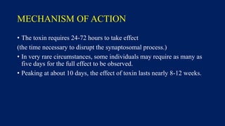 MECHANISM OF ACTION
• The toxin requires 24-72 hours to take effect
(the time necessary to disrupt the synaptosomal process.)
• In very rare circumstances, some individuals may require as many as
five days for the full effect to be observed.
• Peaking at about 10 days, the effect of toxin lasts nearly 8-12 weeks.
 