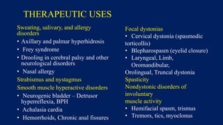 THERAPEUTIC USES
Sweating, salivary, and allergy
disorders
• Axillary and palmar hyperhidrosis
• Frey syndrome
• Drooling in cerebral palsy and other
neurological disorders
• Nasal allergy
Strabismus and nystagmus
Smooth muscle hyperactive disorders
• Neurogenic bladder – Detrusor
hyperreflexia, BPH
• Achalasia cardia
• Hemorrhoids, Chronic anal fissures
Focal dystonias
• Cervical dystonia (spasmodic
torticollis)
• Blepharospasm (eyelid closure)
• Laryngeal, Limb,
Oromandibular,
Orolingual, Truncal dystonia
Spasticity
Nondystonic disorders of
involuntary
muscle activity
• Hemifacial spasm, trismus
• Tremors, tics, myoclonus
 