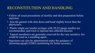 RECONSTITUTION AND HANDLING
• Follow all usual precautions of sterility and skin preparation before
injection.
• Seat the patient with chin down and head slightly lower than the
physician's.
• Plastic single use insulin syringes with 30-32 gauge needles are
recommended, and toxin is injected into affected muscles
• Topical anesthetics are generally reserved for the very sensitive. Ice
could be used as a numbing agent.
• Injections can also be administered under the guidance of
electromyograph (EMG) monitoring for better accuracy.
 