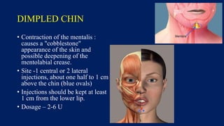 DIMPLED CHIN
• Contraction of the mentalis :
causes a "cobblestone"
appearance of the skin and
possible deepening of the
mentolabial crease.
• Site -1 central or 2 lateral
injections, about one half to 1 cm
above the chin (blue ovals)
• Injections should be kept at least
1 cm from the lower lip.
• Dosage – 2-6 U
 