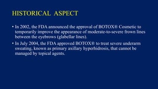 HISTORICAL ASPECT
• In 2002, the FDA announced the approval of BOTOX® Cosmetic to
temporarily improve the appearance of moderate-to-severe frown lines
between the eyebrows (glabellar lines).
• In July 2004, the FDA approved BOTOX® to treat severe underarm
sweating, known as primary axillary hyperhidrosis, that cannot be
managed by topical agents.
 