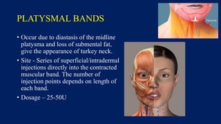 PLATYSMAL BANDS
• Occur due to diastasis of the midline
platysma and loss of submental fat,
give the appearance of turkey neck.
• Site - Series of superficial/intradermal
injections directly into the contracted
muscular band. The number of
injection points depends on length of
each band.
• Dosage – 25-50U
 